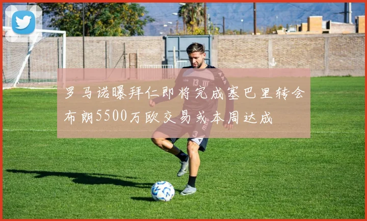 罗马诺曝拜仁即将完成塞巴里转会布朗5500万欧交易或本周达成