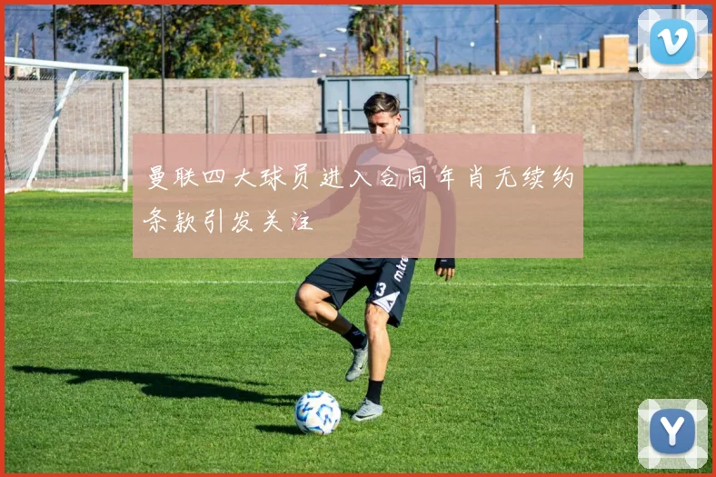 曼联四大球员进入合同年肖无续约条款引发关注