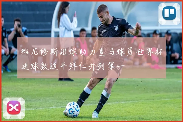 维尼修斯进球助力皇马球员世界杯进球数追平拜仁并列第一