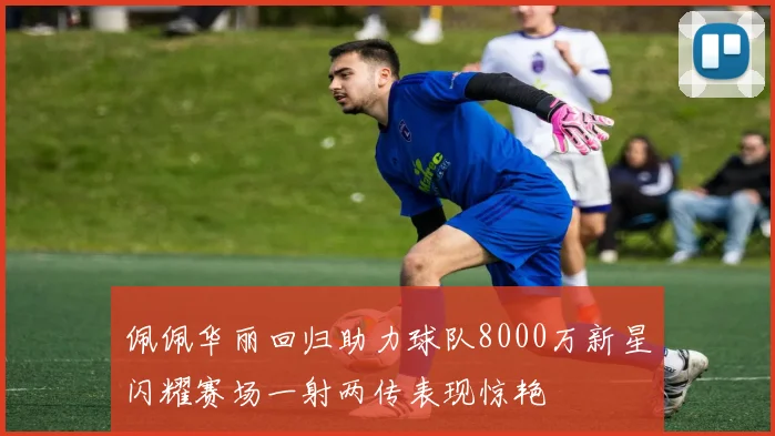 佩佩华丽回归助力球队8000万新星闪耀赛场一射两传表现惊艳