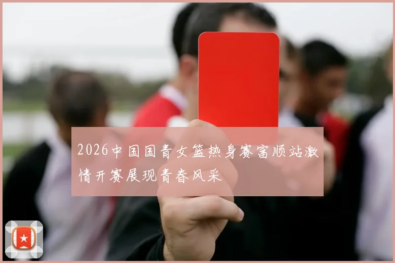 2026中国国青女篮热身赛富顺站激情开赛展现青春风采
