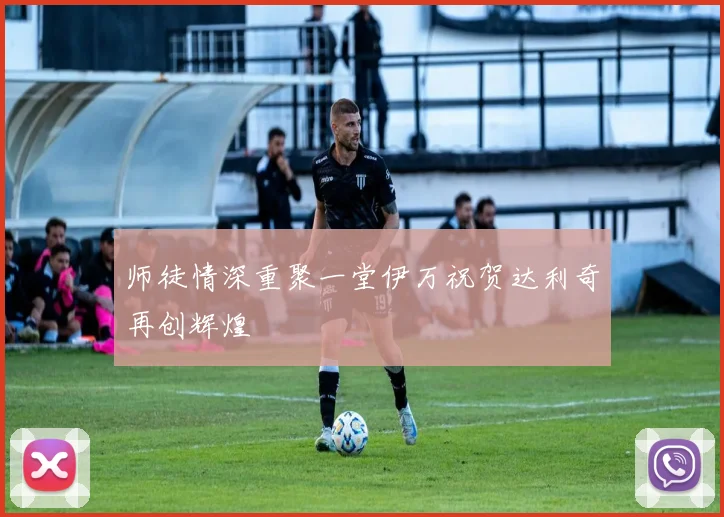 师徒情深重聚一堂伊万祝贺达利奇再创辉煌