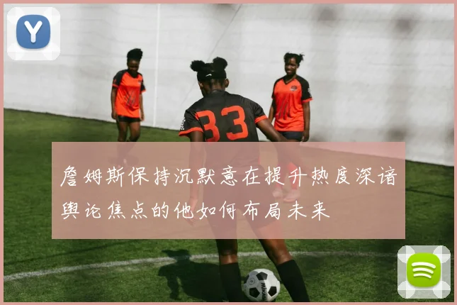詹姆斯保持沉默意在提升热度深谙舆论焦点的他如何布局未来