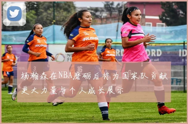 杨瀚森在NBA磨砺后将为国家队贡献更大力量与个人成长展示