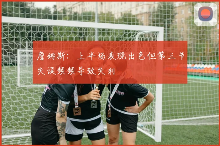 詹姆斯：上半场表现出色但第三节失误频频导致失利