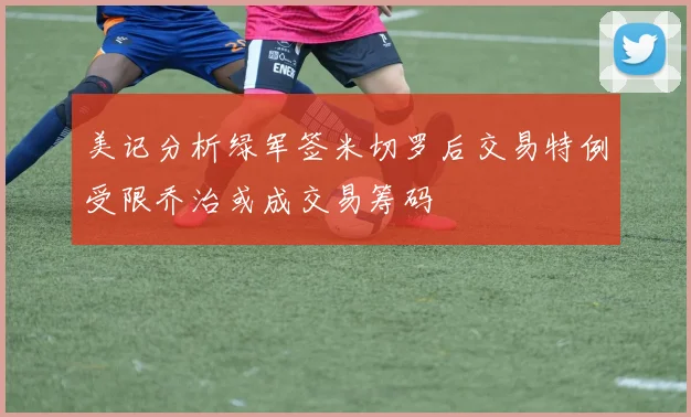 美记分析绿军签米切罗后交易特例受限乔治或成交易筹码