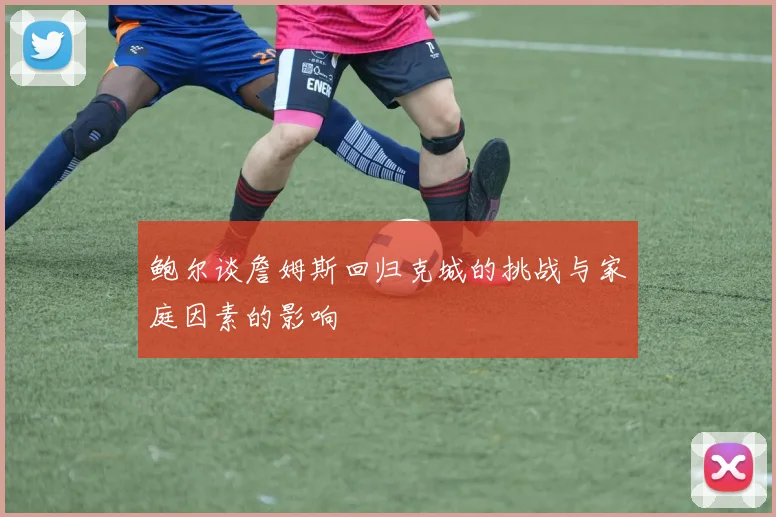 鲍尔谈詹姆斯回归克城的挑战与家庭因素的影响