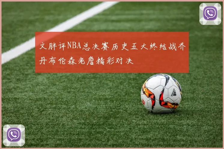 文胖评NBA总决赛历史五大终结战乔丹布伦森老詹精彩对决