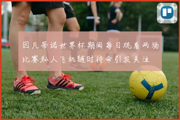 因凡蒂诺世界杯期间每日观看两场比赛私人飞机随时待命引发关注